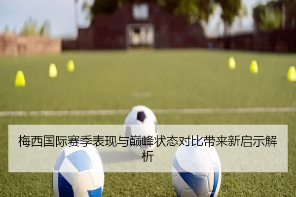 梅西国际赛季表现与巅峰状态对比带来新启示解析